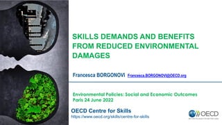 Francesca BORGONOVI Francesca.BORGONOVI@OECD.org
Environmental Policies: Social and Economic Outcomes
Paris 24 June 2022
OECD Centre for Skills
https://www.oecd.org/skills/centre-for-skills
SKILLS DEMANDS AND BENEFITS
FROM REDUCED ENVIRONMENTAL
DAMAGES
 