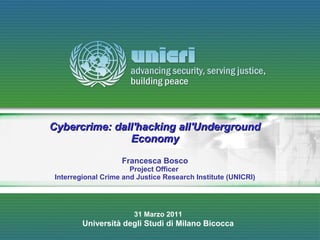Cybercrime: dall'hacking all'Underground
               Economy

                    Francesca Bosco
                       Project Officer
 Interregional Crime and Justice Research Institute (UNICRI)




                        31 Marzo 2011
         Università degli Studi di Milano Bicocca
 