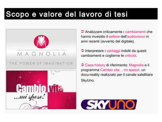Analizzare criticamente i  cambiamenti  che hanno investito il  settore  dell’ audiovisivo  in anni recenti (avvento del digitale). Interpretare i  vantaggi  indotti da questi cambiamenti e coglierne le  criticità . Case history  di riferimento:  Magnolia  e il programma  Cambio vita… mi sposo! , un docu-reality realizzato per il canale satellitare SkyUno.   Scopo e valore del lavoro di tesi 