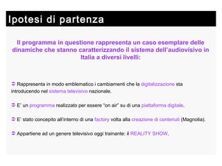 Ipotesi di partenza Il programma in questione rappresenta un caso esemplare delle dinamiche che stanno caratterizzando il sistema dell’audiovisivo in Italia a diversi livelli: Rappresenta in modo emblematico i cambiamenti che la  digitalizzazione  sta introducendo nel  sistema televisivo  nazionale. E’ un  programma  realizzato per essere “on air” su di una  piattaforma digitale . E’ stato concepito all’interno di una  factory  volta alla  creazione di contenuti  (Magnolia). Appartiene ad un genere televisivo oggi trainante: il  REALITY SHOW . 
