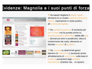 Evidenze: Magnolia e i suoi punti di forza  Ha saputo ritagliarsi il  proprio spazio  all’interno di un mutato  panorama televisivo italiano ,  rispondendo in modo positivo all’ avvento   del digitale . Ha  prodotto   programmi  di successo per  reti in chiaro  ma ha puntato anche su  formule produttive alternative  adatte alle  pay tv  (formati più brevi e accattivanti, ottica di contenimento dei costi),   ottenendo un discreto  successo  di  pubblico . Ha  investito  su determinati generi televisivi (il  reality show ), lavorando anche all’adattamento di  nuovi format  sulla base di  tendenze  provenienti dagli  ambienti internazionali  (Cambio vita… mi sposo!). 