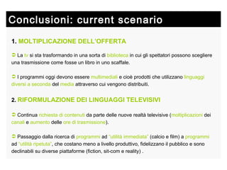 Conclusioni: current scenario  1.   MOLTIPLICAZIONE DELL’OFFERTA La  tv  si sta trasformando in una sorta di  biblioteca  in cui gli spettatori possono scegliere  una trasmissione come fosse un libro in uno scaffale. I programmi oggi devono essere  multimediali  e cioè prodotti che utilizzano  linguaggi   diversi   a seconda  del  media  attraverso cui vengono distribuiti. 2.   RIFORMULAZIONE DEI LINGUAGGI TELEVISIVI Continua  richiesta di contenuti  da parte delle nuove realtà televisive ( moltiplicazioni  dei  canali  e  aumento  delle  ore di trasmissione ). Passaggio dalla ricerca di  programmi  ad  “utilità immediata”  (calcio e film) a  programmi  ad  “utilità ripetuta” , che costano meno a livello produttivo, fidelizzano il pubblico e sono declinabili su diverse piattaforme (fiction, sit-com e reality) . 