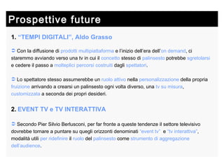 Prospettive future  1.   “TEMPI DIGITALI”, Aldo Grasso Con la diffusione di  prodotti multipiattaforma  e l’inizio dell’era dell’ on   demand , ci staremmo avviando verso una tv in cui il  concetto  stesso di  palinsesto  potrebbe  sgretolarsi  e cedere il passo a  molteplici percorsi costruiti  dagli  spettatori . Lo spettatore stesso assumerebbe un  ruolo attivo  nella  personalizzazione  della propria  fruizione  arrivando a crearsi un palinsesto ogni volta diverso, una  tv su misura ,  customizzata  a seconda dei propri desideri. 2.   EVENT TV e TV INTERATTIVA Secondo Pier Silvio Berlusconi, per far fronte a queste tendenze il settore televisivo dovrebbe tornare a puntare su quegli orizzonti denominati  “event tv”   e  “tv interattiva” , modalità utili  per ridefinire  il  ruolo  del  palinsesto  come  strumento   di   aggregazione   dell’audience . 