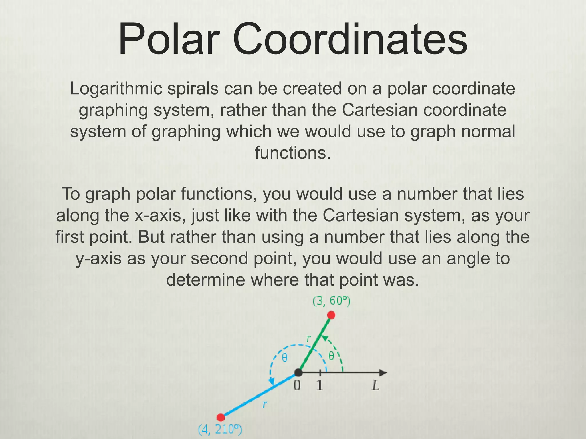 Polar Coordinates
Logarithmic spirals can be created on a polar coordinate
graphing system, rather than the Cartesian coordinate
system of graphing which we would use to graph normal
functions.
To graph polar functions, you would use a number that lies
along the x-axis, just like with the Cartesian system, as your
first point. But rather than using a number that lies along the
y-axis as your second point, you would use an angle to
determine where that point was.
 