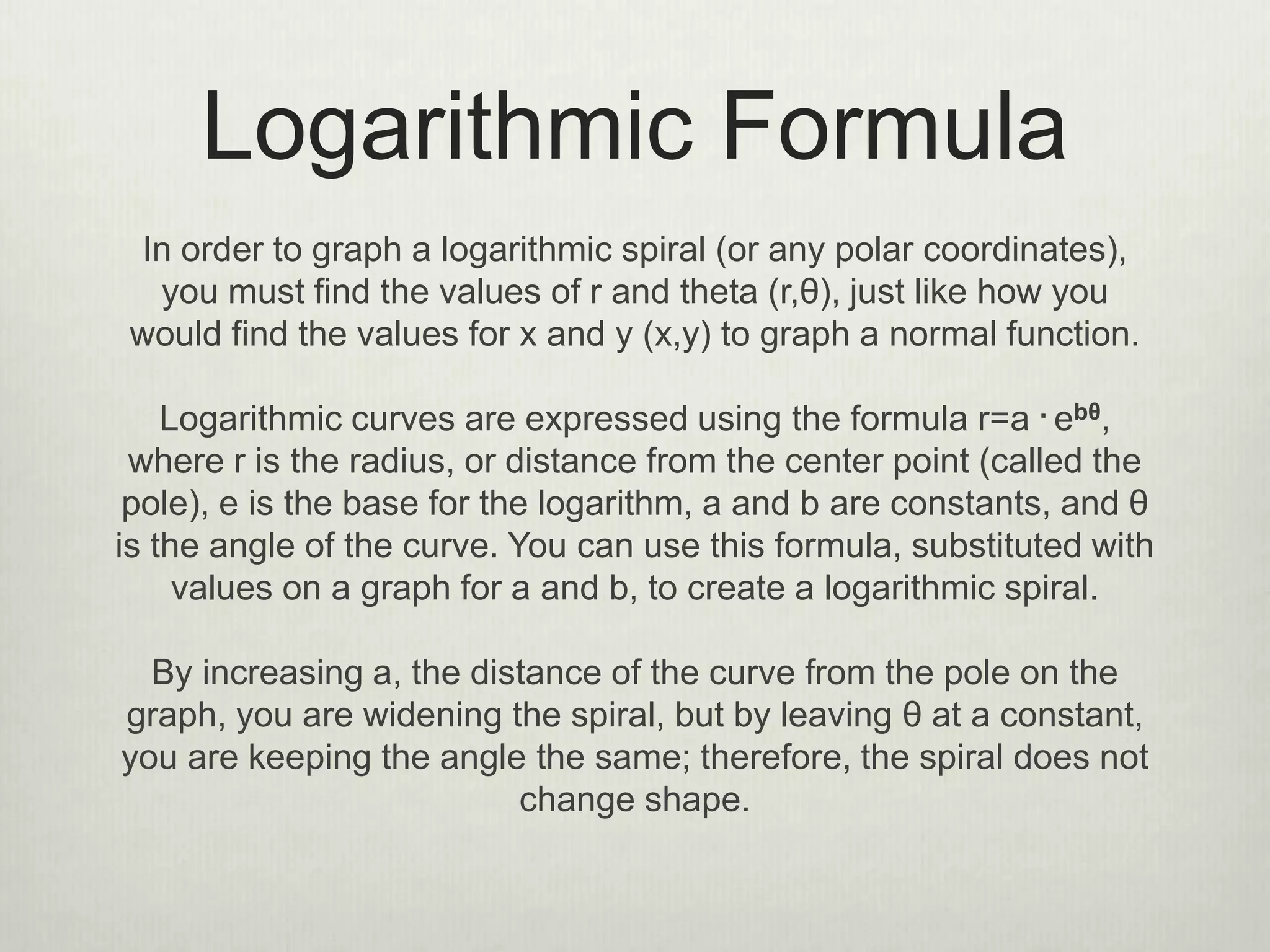 Logarithmic Formula
In order to graph a logarithmic spiral (or any polar coordinates),
you must find the values of r and theta (r,θ), just like how you
would find the values for x and y (x,y) to graph a normal function.
Logarithmic curves are expressed using the formula r=a . ebθ,
where r is the radius, or distance from the center point (called the
pole), e is the base for the logarithm, a and b are constants, and θ
is the angle of the curve. You can use this formula, substituted with
values on a graph for a and b, to create a logarithmic spiral.
By increasing a, the distance of the curve from the pole on the
graph, you are widening the spiral, but by leaving θ at a constant,
you are keeping the angle the same; therefore, the spiral does not
change shape.
 