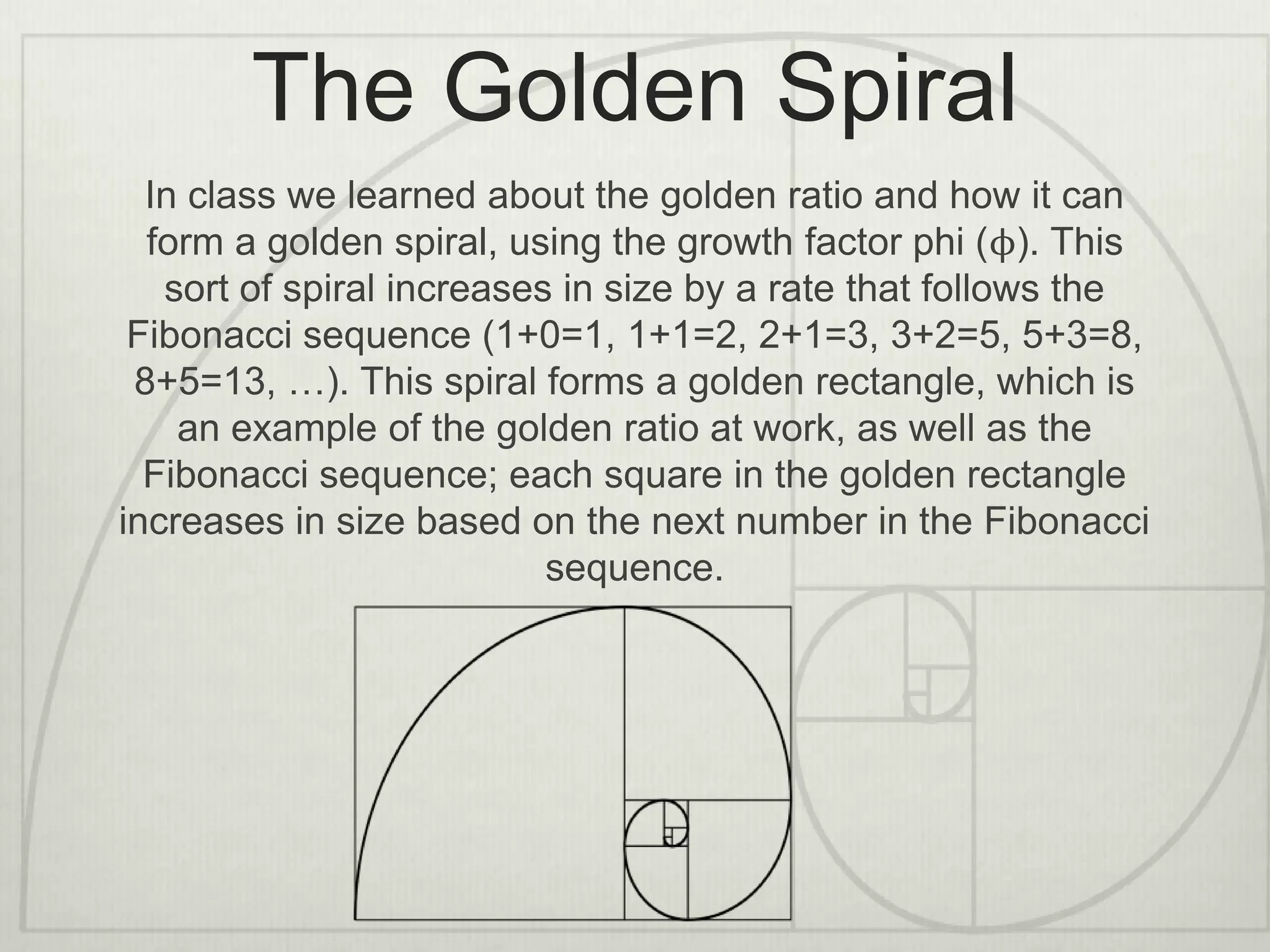 The Golden Spiral
In class we learned about the golden ratio and how it can
form a golden spiral, using the growth factor phi (ϕ). This
sort of spiral increases in size by a rate that follows the
Fibonacci sequence (1+0=1, 1+1=2, 2+1=3, 3+2=5, 5+3=8,
8+5=13, …). This spiral forms a golden rectangle, which is
an example of the golden ratio at work, as well as the
Fibonacci sequence; each square in the golden rectangle
increases in size based on the next number in the Fibonacci
sequence.
 