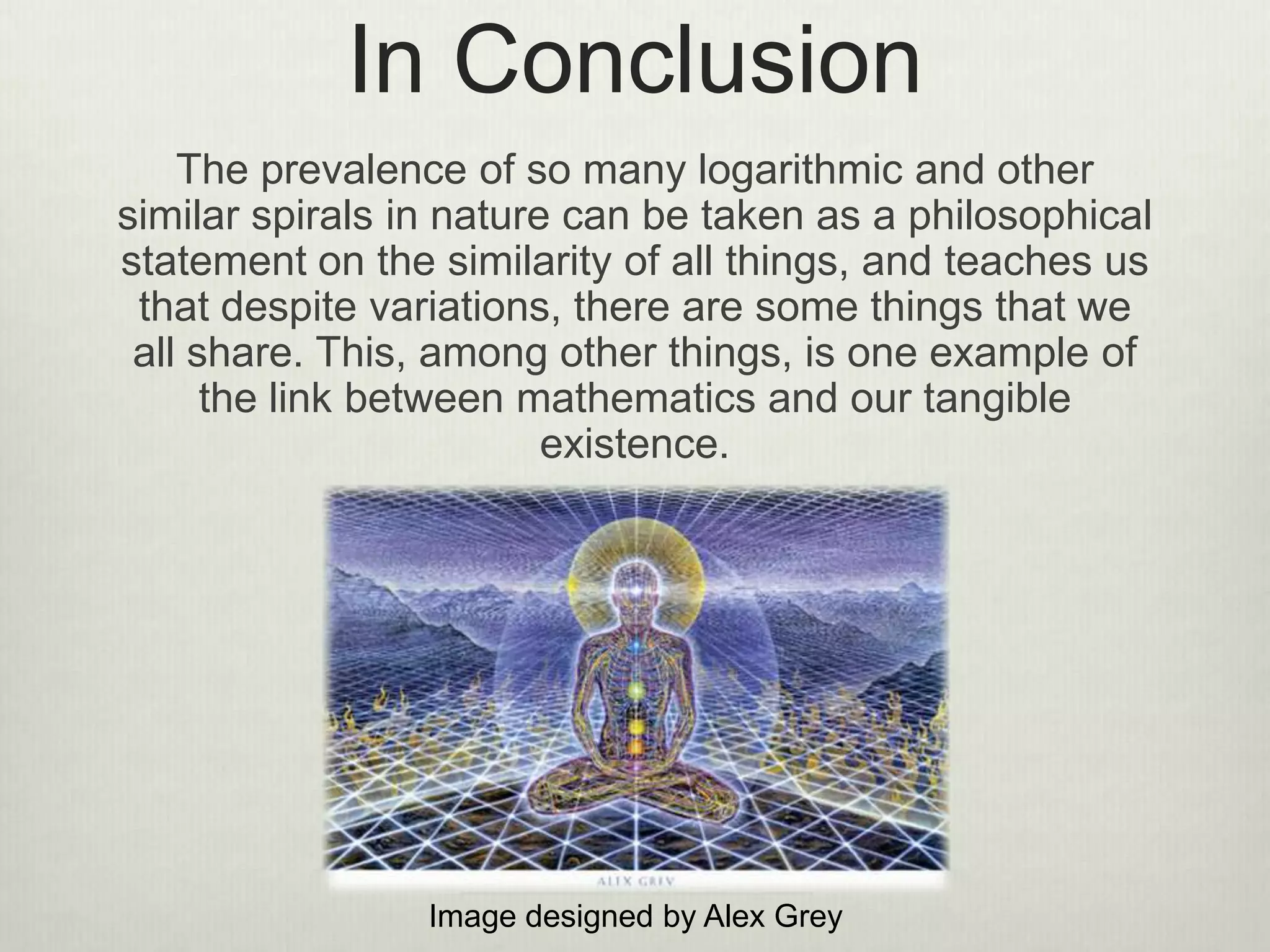 In Conclusion
The prevalence of so many logarithmic and other
similar spirals in nature can be taken as a philosophical
statement on the similarity of all things, and teaches us
that despite variations, there are some things that we
all share. This, among other things, is one example of
the link between mathematics and our tangible
existence.
Image designed by Alex Grey
 
