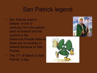 San Patrick legend
• San Patrick lived in
Ireland in the 5°
centuary.He’s the patron
saint of Ireland and his
symbol is the
shamrock.People believe
there are no snakes in
Ireland because of San
Patrick .
• The 17° of March is San
Patrick ‘s day.