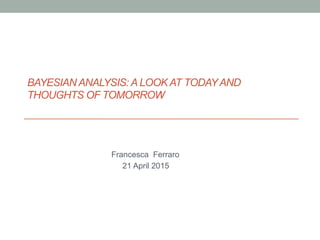 BAYESIAN ANALYSIS: A LOOK AT TODAYAND
THOUGHTS OF TOMORROW
Francesca Ferraro
21 April 2015
 