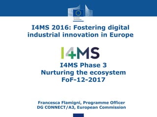 I4MS 2016: Fostering digital
industrial innovation in Europe
• Francesca Flamigni, Programme Officer
DG CONNECT/A3, European Commission
I4MS Phase 3
Nurturing the ecosystem
FoF-12-2017
 