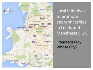 Local	
  ini)a)ves	
  
to	
  promote	
  
appren)ceships	
  
in	
  Leeds	
  and	
  
Manchester,	
  UK	
  
Francesca	
  Froy,	
  
Whose	
  City?	
  	
  
 