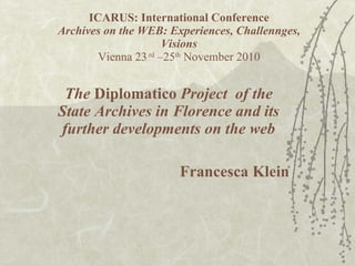 ICARUS: International Conference Archives on the WEB: Experiences, Challennges, Visions Vienna 23  rd  –25 th  November 2010 The  Diplomatico  Project  of the State Archives in Florence and its further developments on the web Francesca Klein 