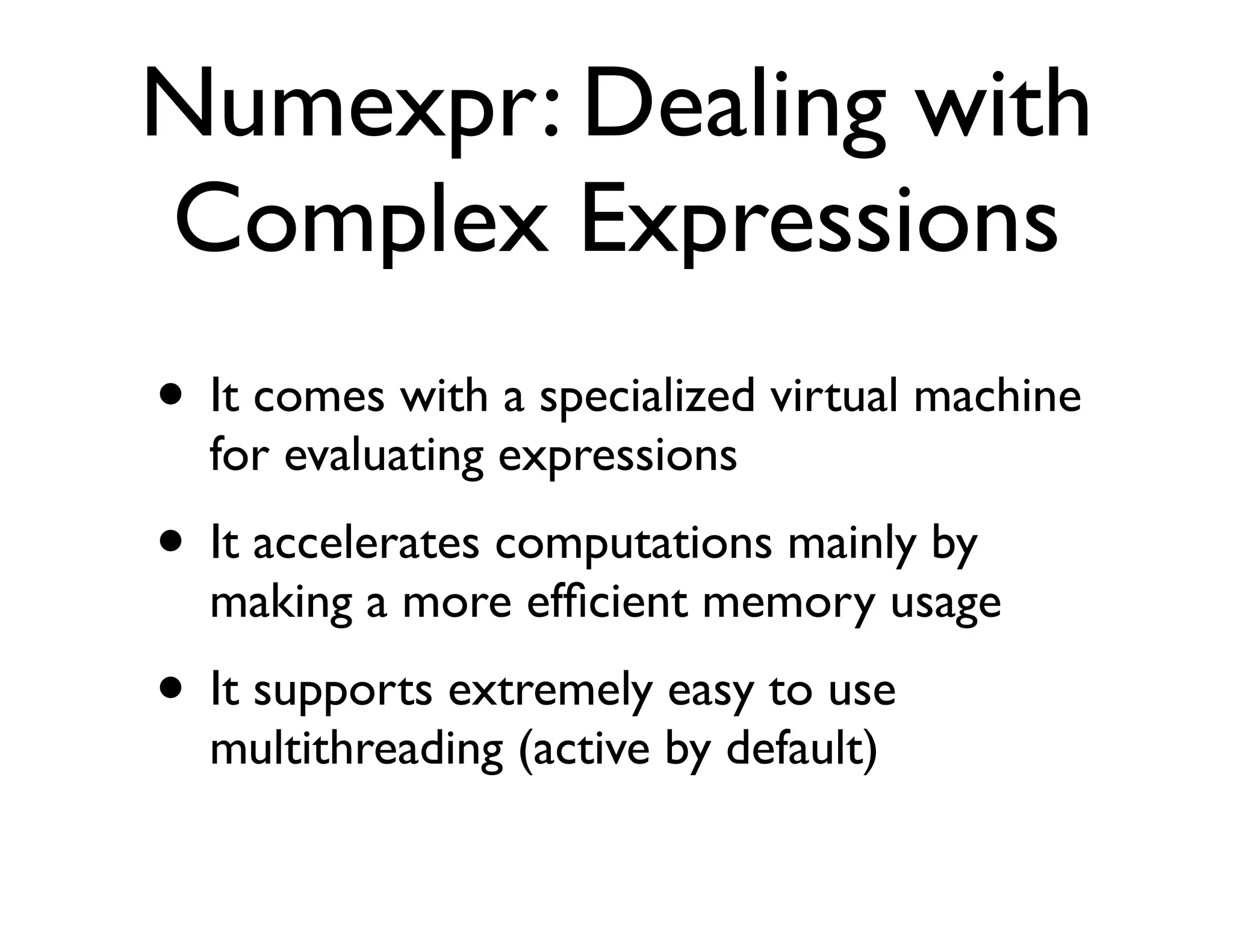 Numexpr: Dealing with
Complex Expressions
• It comes with a specialized virtual machine
  for evaluating expressions
• It accelerates computations mainly by
  making a more efﬁcient memory usage
• It supports extremely easy to use
  multithreading (active by default)
 
