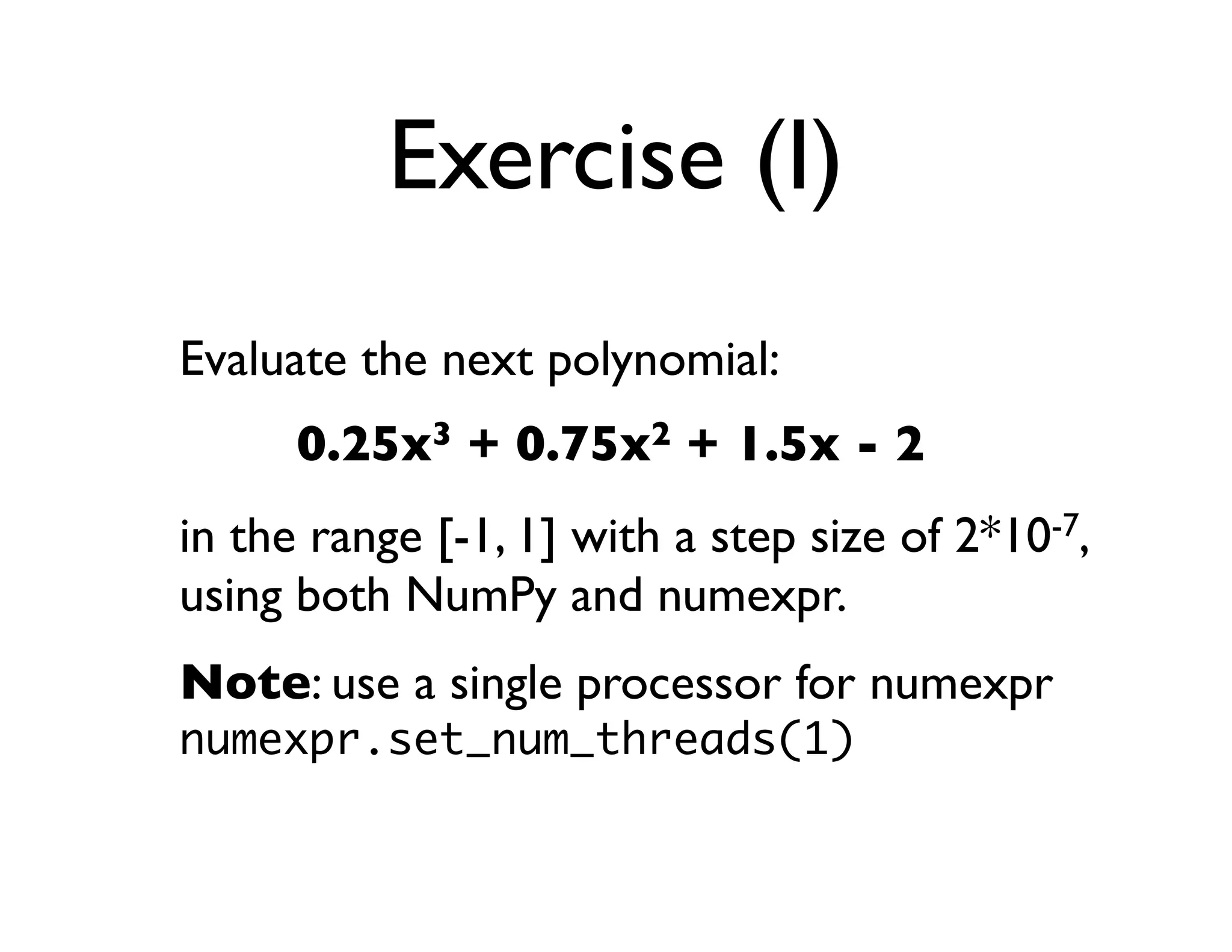 Exercise (I)
Evaluate the next polynomial:
      0.25x3 + 0.75x2 + 1.5x - 2
in the range [-1, 1] with a step size of 2*10-7,
using both NumPy and numexpr.
Note: use a single processor for numexpr
numexpr.set_num_threads(1)
 