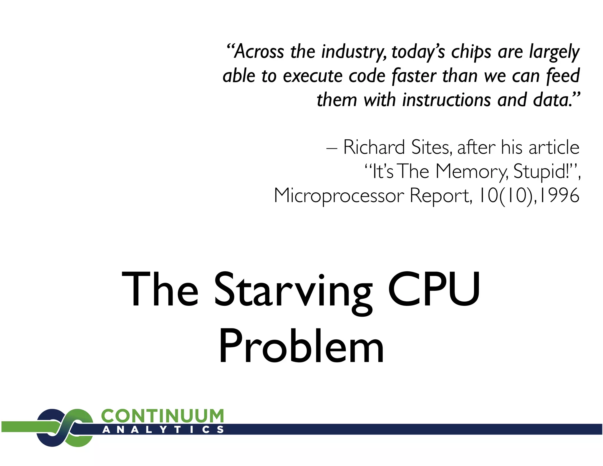 “Across the industry, today’s chips are largely
    able to execute code faster than we can feed
                them with instructions and data.”

               – Richard Sites, after his article
                    “It’s The Memory, Stupid!”,
          Microprocessor Report, 10(10),1996



The Starving CPU
    Problem
 