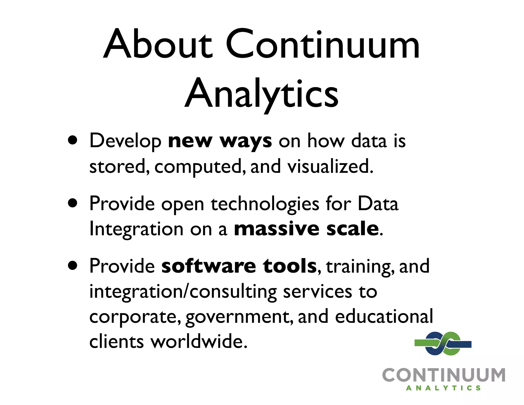 About Continuum
      Analytics
• Develop new ways on how data is
  stored, computed, and visualized.
• Provide open technologies for Data
  Integration on a massive scale.
• Provide software tools, training, and
  integration/consulting services to
  corporate, government, and educational
  clients worldwide.
 