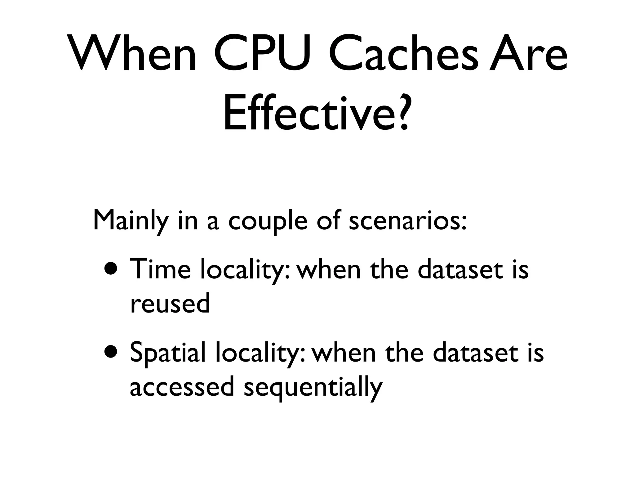 When CPU Caches Are
     Effective?
Mainly in a couple of scenarios:
 • Time locality: when the dataset is
   reused
 • Spatial locality: when the dataset is
   accessed sequentially
 