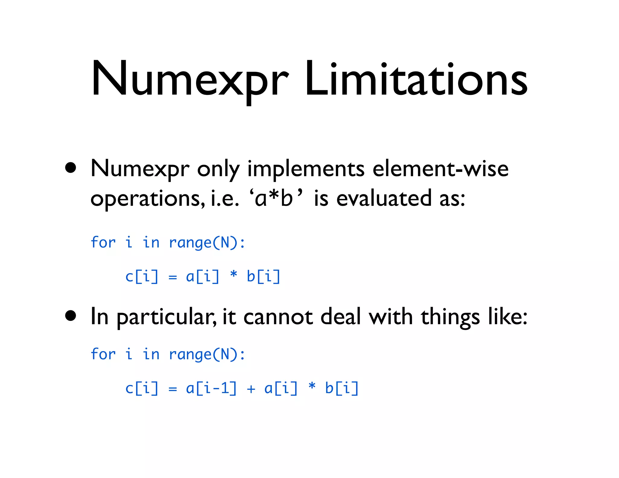 Numexpr Limitations
• Numexpr only implements element-wise
  operations, i.e. ‘a*b’ is evaluated as:
  for i in range(N):

      c[i] = a[i] * b[i]


• In particular, it cannot deal with things like:
  for i in range(N):

      c[i] = a[i-1] + a[i] * b[i]
 