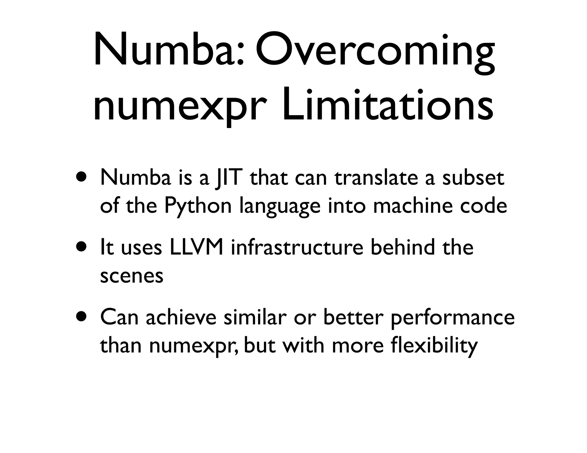 Numba: Overcoming
 numexpr Limitations
• Numba is a JIT that can translate a subset
  of the Python language into machine code
• It uses LLVM infrastructure behind the
  scenes
• Can achieve similar or better performance
  than numexpr, but with more ﬂexibility
 