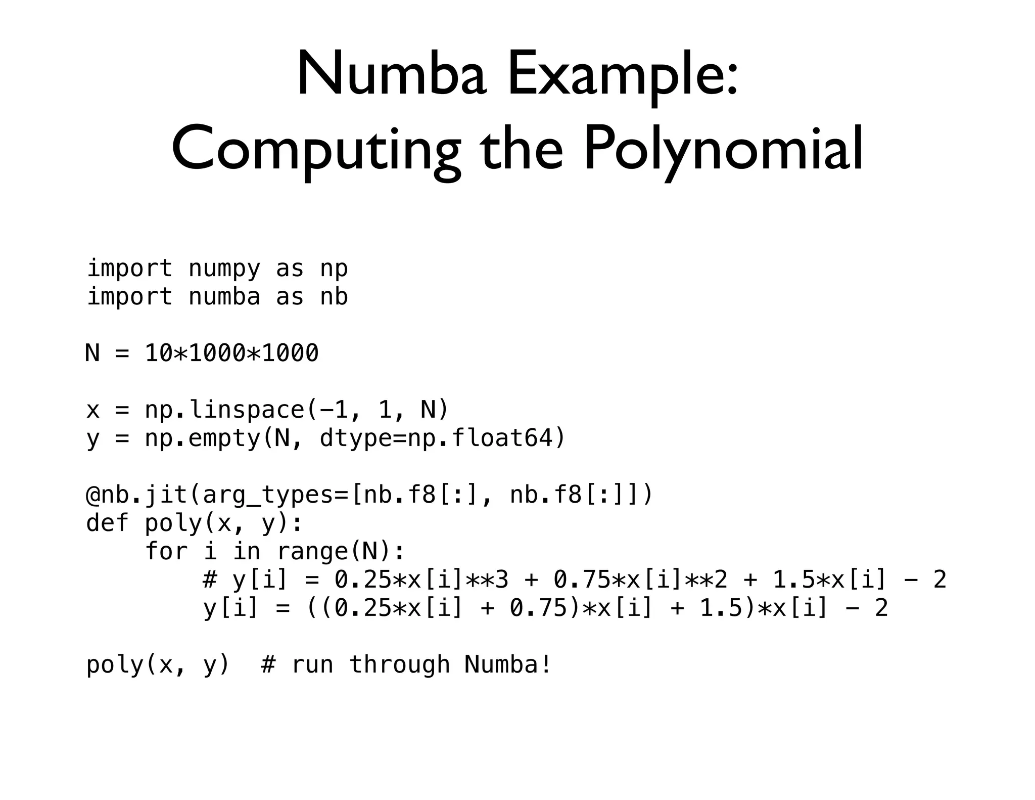 Numba Example:
     Computing the Polynomial
import numpy as np
import numba as nb

N = 10*1000*1000

x = np.linspace(-1, 1, N)
y = np.empty(N, dtype=np.float64)

@nb.jit(arg_types=[nb.f8[:], nb.f8[:]])
def poly(x, y):
    for i in range(N):
        # y[i] = 0.25*x[i]**3 + 0.75*x[i]**2 + 1.5*x[i] - 2
        y[i] = ((0.25*x[i] + 0.75)*x[i] + 1.5)*x[i] - 2

poly(x, y)   # run through Numba!
 