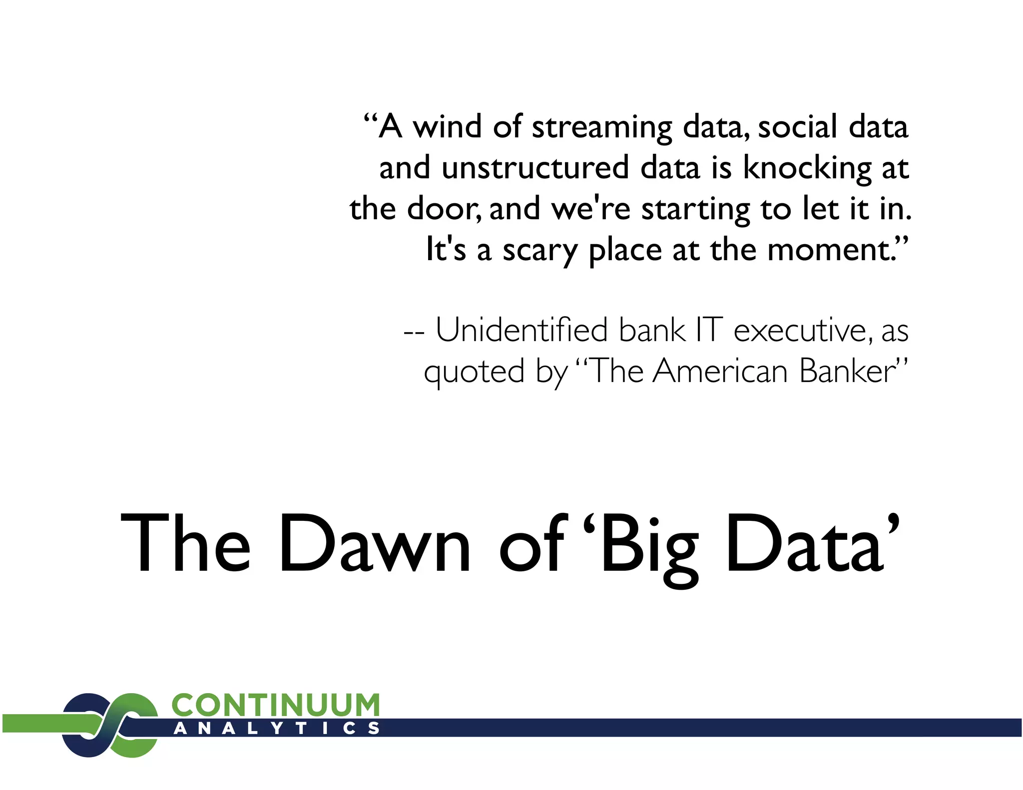 “A wind of streaming data, social data
        and unstructured data is knocking at
      the door, and we're starting to let it in.
           It's a scary place at the moment.”

          -- Unidentiﬁed bank IT executive, as
            quoted by “The American Banker”




The Dawn of ‘Big Data’
 