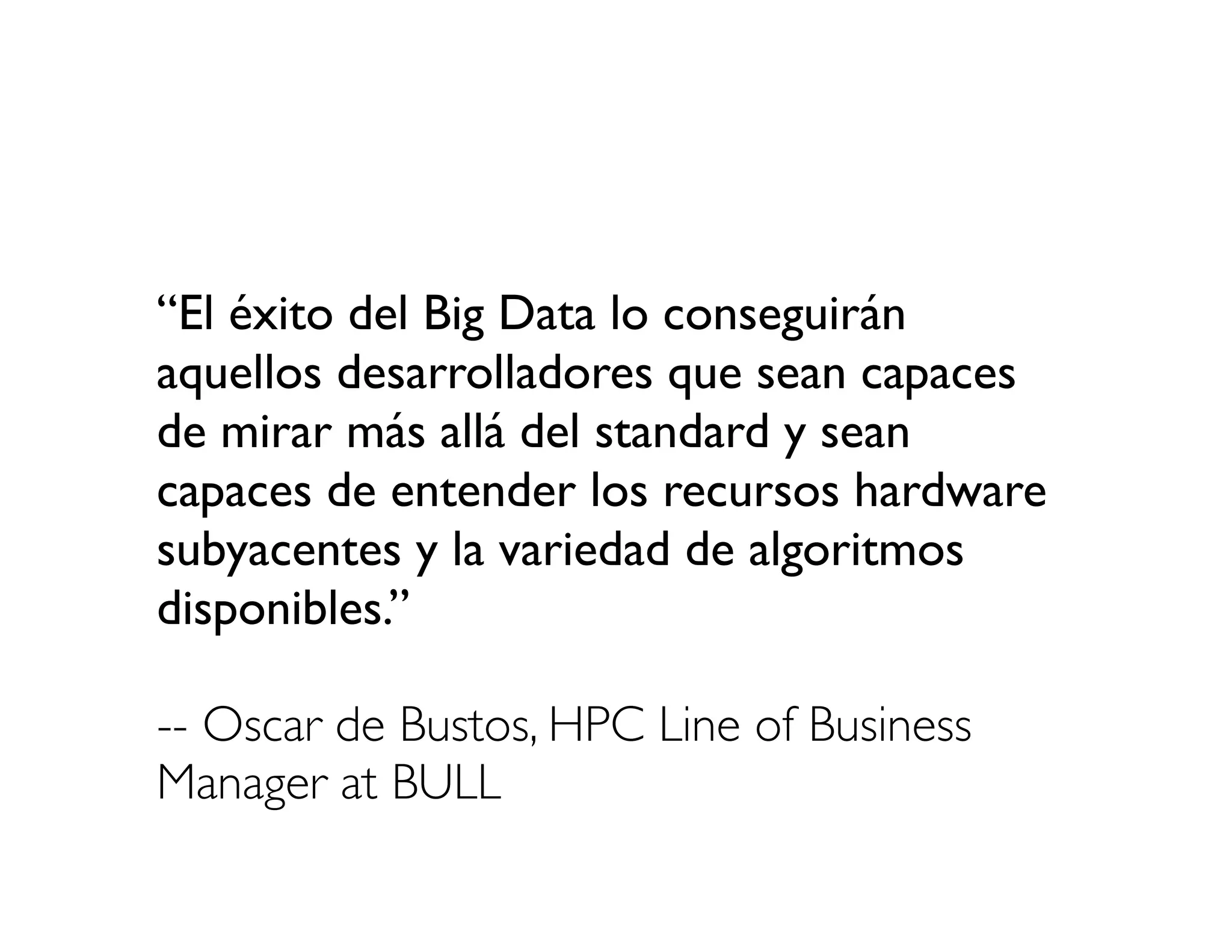 “El éxito del Big Data lo conseguirán
aquellos desarrolladores que sean capaces
de mirar más allá del standard y sean
capaces de entender los recursos hardware
subyacentes y la variedad de algoritmos
disponibles.”

-- Oscar de Bustos, HPC Line of Business
Manager at BULL
 