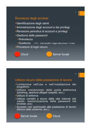 Sicurezza degli accessi
! Identificazione degli utenti
! Aministrazione degli account e dei privilegi
! Revisione periodica di account e privilegi
! Gestione delle password
! Robustezza
! Scadenza
! Procedure di login sicuro
Server localeCloud
Dati sensibili > legge sulla privacy > 3 mesi
11
Utilizzo sicuro della postazione di lavoro
! Limitazione nell’uso e nell’installazione dei
programmi
! Utilizzo coscienzioso della posta elettronica
(phishing, apertura allegati sospetti, ecc.)
! Utilizzo di antivirus
! Utilizzo corretto e sicuro della rete internet (siti
vietati, memorizzazione delle password nel
browser, ecc)
! Accesso non autorizzato alla postazione di lavoro
(blocco dello schermo, ecc.)
CloudServer locale
12
 