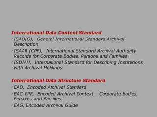 International Data Content Standard
✓ ISAD(G), General International Standard Archival
Description
✓ ISAAR (CPF), International Standard Archival Authority
Records for Corporate Bodies, Persons and Families
✓ ISDIAH, International Standard for Describing Institutions
with Archival Holdings
!
International Data Structure Standard
✓ EAD, Encoded Archival Standard
✓ EAC-CPF, Encoded Archival Context – Corporate bodies,
Persons, and Families
✓ EAG, Encoded Archival Guide
 