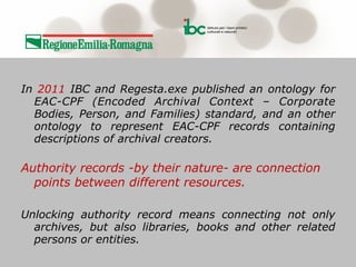 !
In 2011 IBC and Regesta.exe published an ontology for
EAC-CPF (Encoded Archival Context – Corporate
Bodies, Person, and Families) standard, and an other
ontology to represent EAC-CPF records containing
descriptions of archival creators.
!
Authority records -by their nature- are connection
points between different resources.
!
Unlocking authority record means connecting not only
archives, but also libraries, books and other related
persons or entities.
 