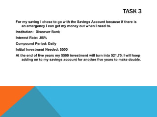 TASK 3
For my saving I chose to go with the Savings Account because if there is
an emergency I can get my money out when I need to.
Institution: Discover Bank
Interest Rate: .85%
Compound Period: Daily
Initial Investment Needed: $500
At the end of five years my $500 investment will turn into 521.70. I will keep
adding on to my savings account for another five years to make double.
 
