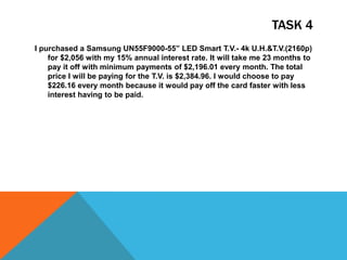 TASK 4
I purchased a Samsung UN55F9000-55” LED Smart T.V.- 4k U.H.&T.V.(2160p)
for $2,056 with my 15% annual interest rate. It will take me 23 months to
pay it off with minimum payments of $2,196.01 every month. The total
price I will be paying for the T.V. is $2,384.96. I would choose to pay
$226.16 every month because it would pay off the card faster with less
interest having to be paid.
 