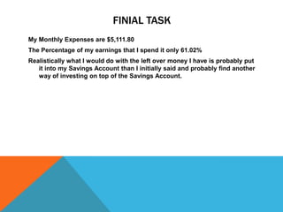 FINIAL TASK
My Monthly Expenses are $5,111.80
The Percentage of my earnings that I spend it only 61.02%
Realistically what I would do with the left over money I have is probably put
it into my Savings Account than I initially said and probably find another
way of investing on top of the Savings Account.
 