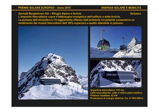 PREMIO SOLARE EUROPEO – Anno 2010                                  ENERGIA SOLARE E MOBILITÀ

Zermatt Bergbahnen AG – Rifugio Alpino e funivia                                         Svizzera
L’impianto fotovoltaico copre il fabbisogno energetico dell’edificio e della funivia.
La purezza dell’atmosfera e l’irraggiamento riflesso dall’ambiente circostante consentono un
rendimento dei moduli fotovoltaici dell’ 80% superiore a quello ottenibile in pianura.




                                                        Superficie fotovoltaica: 170 mq
                                                        Celle fotovoltaiche: celle in silicio policristallino
                                                        Potenza installata: 22 kW
                                                        Produzione di energia elettrica: Ca. 37 000 kWh/a
 