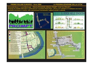 PREMIO SOLARE EUROPEO – Anno 2004                                    LA PEDONALIZZAZIONE DELLA CITTA’
Università Roma 3 - Lucia Martincigh - RIQUALIFICAZIONE URBANA PROMPT /CAST EU PROJECT
Proposta di mobilità alternativa e pedonale per il quartiere Pietra Papa a Roma con l’obiettivo di realizzare una nuova
spazialità stimolante e creativa, atta a promuovere nuovamente i rapporti sociali e culturali.
 