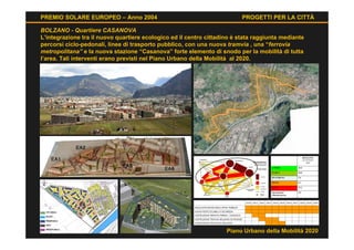 PREMIO SOLARE EUROPEO – Anno 2004                                         PROGETTI PER LA CITTÀ

BOLZANO - Quartiere CASANOVA
L’integrazione tra il nuovo quartiere ecologico ed il centro cittadino è stata raggiunta mediante
percorsi ciclo-pedonali, linee di trasporto pubblico, con una nuova tramvia , una “ferrovia
metropolitana” e la nuova stazione “Casanova” forte elemento di snodo per la mobilità di tutta
l’area. Tali interventi erano previsti nel Piano Urbano della Mobilità al 2020.




                                                                    Piano Urbano della Mobilità 2020
 