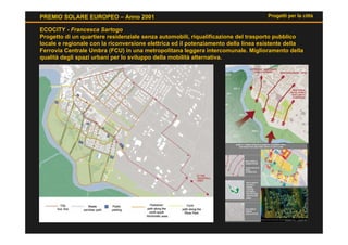 PREMIO SOLARE EUROPEO – Anno 2001                                                  Progetti per la città

ECOCITY - Francesca Sartogo
Progetto di un quartiere residenziale senza automobili, riqualificazione del trasporto pubblico
locale e regionale con la riconversione elettrica ed il potenziamento della linea esistente della
Ferrovia Centrale Umbra (FCU) in una metropolitana leggera intercomunale. Miglioramento della
qualità degli spazi urbani per lo sviluppo della mobilità alternativa.
 