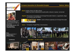 European Association for Renewable Energies                                         Sezione Italiana



                                       Storia: fondata a Roma nel 1992 in Roma
                                               svolge il suo lavoro indipendente da partiti politici, istituzioni, imprese commerciali


                                       Objettivi :Promozione di Tecnologie per le Energie Rinnovabili, federati a Legambiente, Sigea
                                                  e le industrie solari del settore

                                                                        CRAER : Centro di Ricerca applicata per le Energie Rinnovabili
 F. Sartogo architetto, conduce
 da anni la ricerca rivolta agli
 studi sulla formazione della città
 e del territorio.
 Premio Solare Europeo 2001            Azioni:   Formazione, Progetti Pilota, Comunicazione
 Per l’Architettura e
 l’Urbanistica Solare




Roma
Via Bassano del Grappa, 4
Magliano Sabina
Via Mariano Falconi, 2


       Conferenze                                   Solar Expo dal 2003 al 2009
 