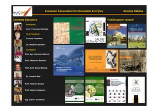 European Association for Renewable Energies               Sezione Italiana


Comitato Esecutivo                                                              Pubblicazioni recenti
         Presidente

         Arch. Francesca Sartogo

         Vice Presidenti

         Luciana Castellina


         on. Massimo Serafini

         Consiglieri

        Dott. Agr. Giovanni Bianchi


        Arch. Massimo Bastiani


        Prof. Arch. Elena Mortola



         fis. Antonio Bee


        Prof. Federico Butera


        Prof. Valerio Calderaro




        Ing. Gianni Silvestrini
 