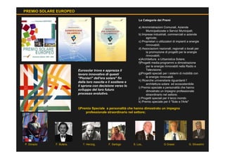PREMIO SOLARE EUROPEO

                                                                   Le Categorie dei Premi

                                                                   a) Amministrazioni Comunali, Aziende
                                                                         Municipalizzate o Servizi Municipali;
                                                                   b) Imprese industriali, commerciali e aziende
                                                                         agricole;
                                                                   c) Proprietari o utilizzatori di impianti a energie
                                                                         rinnovabili;
                                                                   d) Associazioni nazionali, regionali o locali per
                                                                         la promozione di progetti per le energie
                                                                         rinnovabili;
                                                                   e)Architettura e Urbanistica Solare;
                                                                   f)Progetti media:programmi e dimostrazione
                                                                         per le energie rinnovabili nella Radio e
                          Eurosolar trova e apprezza il                  Televisione;
                          lavoro innovativo di questi              g)Progetti speciali per i sistemi di mobilità con
                          "Pionieri" dell'era solare" fin                le energie rinnovabili.
                                                                   h) Ricerche universitarie riguardanti l’
                          dalla loro nascita e li sostiene e
                                                                         architettura solare ed ecosostenibile
                          li sprona con decisione verso lo
                                                                   i) Premio speciale a personalità che hanno
                          sviluppo del loro futuro                       dimostrato un impegno professionale
                          processo evolutivo.                            straordinario nel settore;
                                                                   j) Progetti speciali per il terzo mondo
                                                                   k) Premio speciale per il "Sole e l'Arte"

                          i)Premio Speciale a personalità che hanno dimostrato un impegno
                               professionale straordinario nel settore;




P. Dorazio   F. Butera,      T. Herzog,        F. Sartogo      S. Los,.                 G Grassi             G. Silvestrini
 