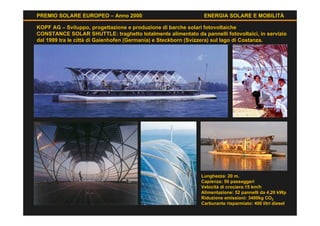 PREMIO SOLARE EUROPEO – Anno 2000                             ENERGIA SOLARE E MOBILITÀ

KOPF AG – Sviluppo, progettazione e produzione di barche solari fotovoltaiche
CONSTANCE SOLAR SHUTTLE: traghetto totalmente alimentato da pannelli fotovoltaici, in servizio
dal 1999 tra le città di Gaienhofen (Germania) e Steckborn (Svizzera) sul lago di Costanza.




                                                             Lunghezza: 20 m.
                                                             Capienza: 50 passeggeri
                                                             Velocità di crociera:15 km/h
                                                             Alimentazione: 52 pannelli da 4,20 kWp
                                                             Riduzione emissioni: 3400kg CO2
                                                             Carburante risparmiato: 400 litri diesel
 