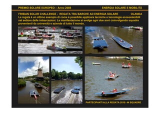 PREMIO SOLARE EUROPEO – Anno 2008                               ENERGIA SOLARE E MOBILITÀ

FRISIAN SOLAR CHALLENGE - REGATA TRA BARCHE AD ENERGIA SOLARE                           OLANDA
La regata è un ottimo esempio di come è possibile applicare tecniche e tecnologie ecosostenibili
nel settore delle imbarcazioni. La manifestazione si svolge ogni due anni coinvolgendo squadre
provenienti da università e aziende di tutto il mondo.




                                                    PARTECIPANTI ALLA REGATA 2010: 44 SQUADRE
 