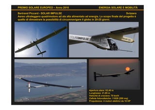 PREMIO SOLARE EUROPEO – Anno 2010                                  ENERGIA SOLARE E MOBILITÀ

Bertrand Piccard - SOLAR IMPULSE                                                         Svizzera
Aereo ultraleggero quadrimotore ad ala alta alimentato ad energia. Lo scopo finale del progetto è
quello di dimostrare la possibilità di circumnavigare il globo in 20-25 giorni.




                                                          Apertura alare: 63,40 m
                                                          Lunghezza: 21,85 m
                                                          Velocità di crociera: 70 km/h
                                                          Cellule fotovoltaiche: 11628 (200 mq)
                                                          Propulsione: 4 motori elettrici da 10 HP
 