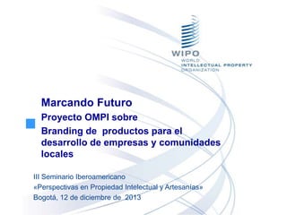Marcando Futuro
Proyecto OMPI sobre
Branding de productos para el
desarrollo de empresas y comunidades
locales
III Seminario Iberoamericano
«Perspectivas en Propiedad Intelectual y Artesanías»
Bogotá, 12 de diciembre de 2013

 