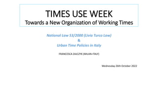 TIMES USE WEEK
Towards a New Organization of Working Times
National Law 53/2000 (Livia Turco Law)
&
Urban Time Policies in Italy
FRANCESCA ZAJCZYK (MILAN-ITALY)
Wednesday 26th October 2022
 