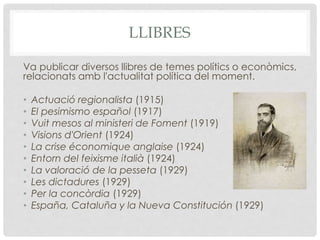 LLIBRES
Va publicar diversos llibres de temes polítics o econòmics,
relacionats amb l'actualitat política del moment.
• Actuació regionalista (1915)
• El pesimismo español (1917)
• Vuit mesos al ministeri de Foment (1919)
• Visions d'Orient (1924)
• La crise économique anglaise (1924)
• Entorn del feixisme italià (1924)
• La valoració de la pesseta (1929)
• Les dictadures (1929)
• Per la concòrdia (1929)
• España, Cataluña y la Nueva Constitución (1929)
 