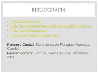 BIBLIOGRAFIA
• http://guia.bcn.cat/
• http://litecatalanaariadnaiglesias.blogspot.com.es/
• http://ca.wikiquote.org/
• http://www.bernatmetge.com/
Francesc Cambó, llibre de Josep Pla sobre Francesc
Cambó
Heribert Barrera: Cambó, Dèria Edicions, Barcelona,
2011
 