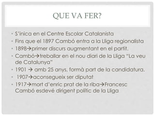 QUE VA FER?
• S’inica en el Centre Escolar Catalanista
• Fins que el 1897 Cambó entra a la Lliga regionalista
• 1898primer discurs augmentant en el partit.
• Cambótreballar en el nou diari de la Lliga “La veu
de Catalunya”
• 1901  amb 25 anys, formà part de la candidatura.
• 1907aconsegueix ser diputat
• 1917mort d’enric prat de la ribaFrancesc
Cambó esdevé dirigent polític de la Lliga
 