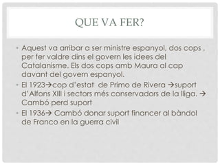 QUE VA FER?
• Aquest va arribar a ser ministre espanyol, dos cops ,
per fer valdre dins el govern les idees del
Catalanisme. Els dos cops amb Maura al cap
davant del govern espanyol.
• El 1923cop d’estat de Primo de Rivera suport
d’Alfons XIII i sectors més conservadors de la lliga. 
Cambó perd suport
• El 1936 Cambó donar suport financer al bàndol
de Franco en la guerra civil
 