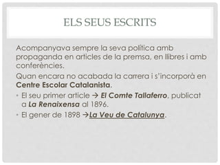 ELS SEUS ESCRITS
Acompanyava sempre la seva política amb
propaganda en articles de la premsa, en llibres i amb
conferències.
Quan encara no acabada la carrera i s’incorporà en
Centre Escolar Catalanista.
• El seu primer article  El Comte Tallaferro, publicat
a La Renaixensa al 1896.
• El gener de 1898 La Veu de Catalunya.
 