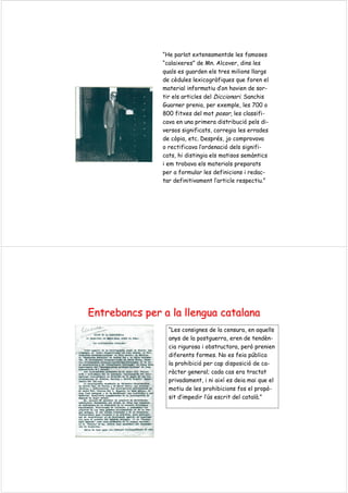 “He parlat extensamentde les famoses
“calaixeres” de Mn. Alcover, dins les
quals es guarden els tres milions llargs
de cèdules lexicogràfiques que foren el
material informatiu d’on havien de sor-
tir els articles del Diccionari. Sanchis
Guarner prenia, per exemple, les 700 o
800 fitxes del mot posar, les classifi-
cava en una primera distribució pels di-
versos significats, corregia les errades
de còpia, etc. Després, jo comprovava
o rectificava l’ordenació dels signifi-
cats, hi distingia els matisos semàntics
i em trobava els materials preparats
per a formular les definicions i redac-
tar definitivament l’article respectiu.”
EntrebancsEntrebancs perper a laa la llenguallengua catalanacatalana
“Les consignes de la censura, en aquells
anys de la postguerra, eren de tendèn-
cia rigurosa i obstructora, però prenien
diferents formes. No es feia pública
la prohibició per cap disposició de ca-
ràcter general; cada cas era tractat
privadament, i ni així es deia mai que el
motiu de les prohibicions fos el propò-
sit d’impedir l’ús escrit del català.”
 
